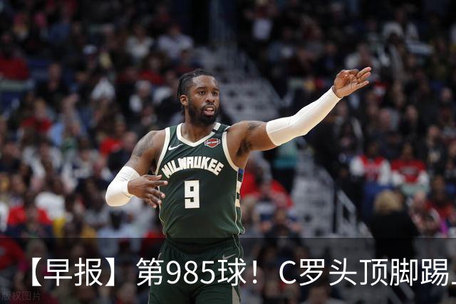 【早报】第985球！C罗头顶脚踢上演完美帽子戏法！