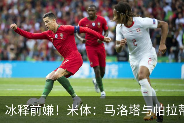 冰释前嫌！米体：马洛塔与帕拉蒂奇赛前拥抱，二十年恩怨迎来和解