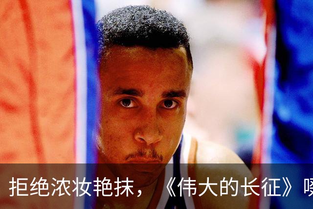 拒绝浓妆艳抹，《伟大的长征》啜妮万茜素面上阵，这才是女战士