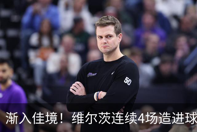 渐入佳境！维尔茨连续4场造进球，此前7场仅1助身价跌至8500万欧