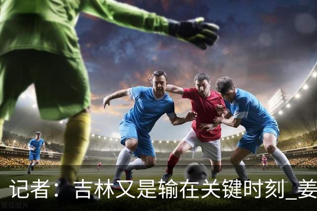 记者：吉林又是输在关键时刻 姜伟泽承担持球主攻任务还是不稳定
