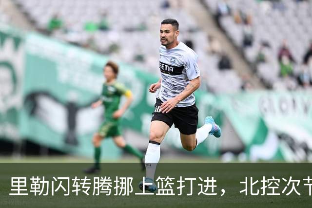 里勒闪转腾挪上篮打进，北控次节领先深圳23分