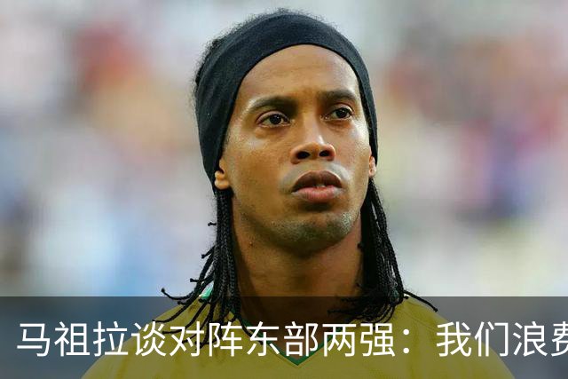 马祖拉谈对阵东部两强：我们浪费了太多机会 很多失误完全不该有