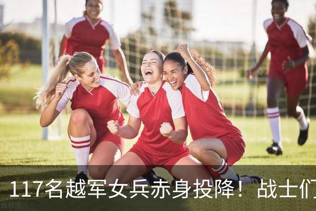 117名越军女兵赤身投降！战士们无一人敢上前，最后结局令人震动