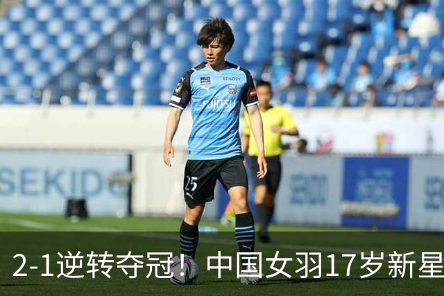 2-1逆转夺冠！中国女羽17岁新星崛起：力克日本悍将，偶像陈雨菲
